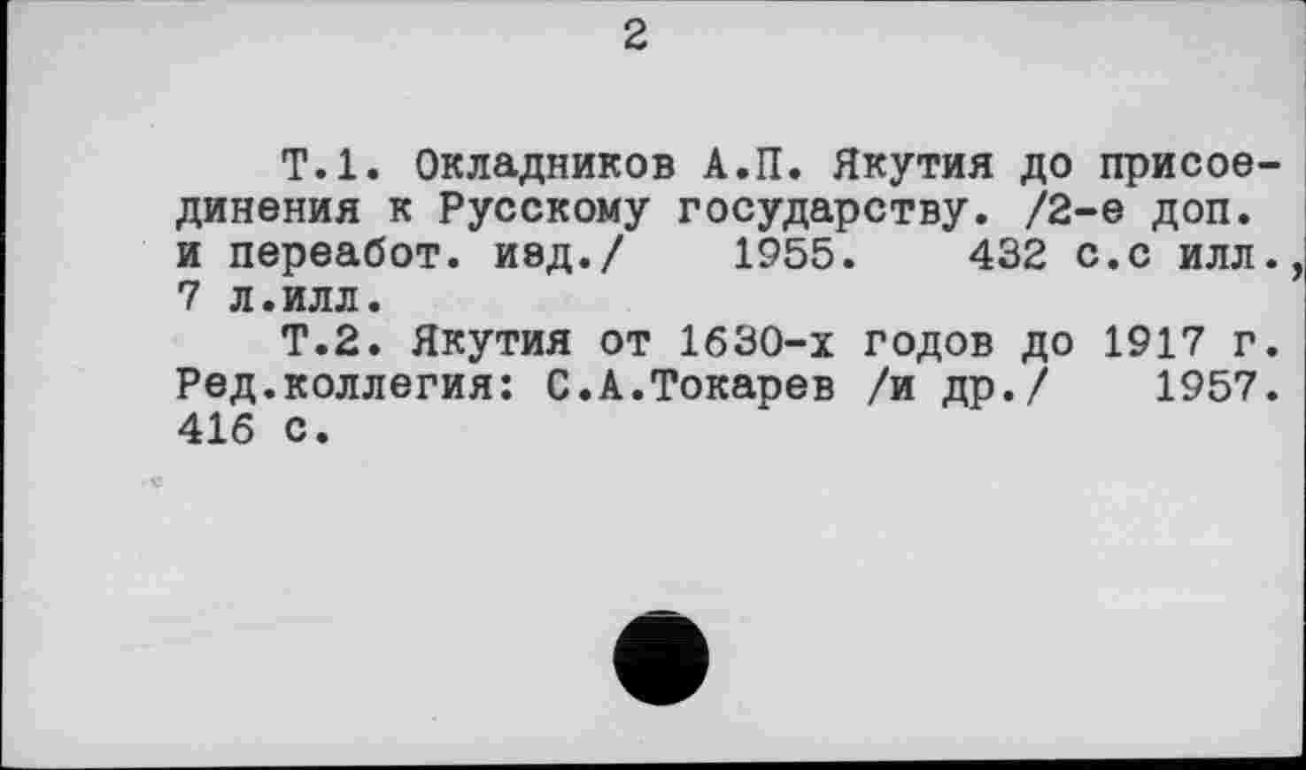 ﻿2
Т.1. Окладников А.П. Якутия до присоединения к Русскому государству. /2-е доп. и переабот. иед./ 1955.	432 с.с илл.
7 л.илл.
Т.2. Якутия от 1630-х годов до 1917 г. Ред.коллегия: С.А.Токарев /и др./ 1957. 416 с.
